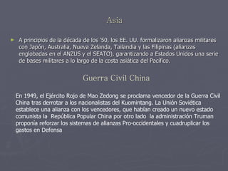 Asia A principios de la década de los '50, los EE. UU. formalizaron alianzas militares con Japón, Australia, Nueva Zelanda, Tailandia y las Filipinas (alianzas englobadas en el ANZUS y el SEATO), garantizando a Estados Unidos una serie de bases militares a lo largo de la costa asiática del Pacífico. Guerra Civil China En 1949, el Ejército Rojo de Mao Zedong se proclama vencedor de la Guerra Civil China tras derrotar a los nacionalistas del Kuomintang. La Unión Soviética establece una alianza con los vencedores, que habían creado un nuevo estado comunista la  República Popular China por otro lado  la administración Truman proponía reforzar los sistemas de alianzas Pro-occidentales y cuadruplicar los gastos en Defensa   
