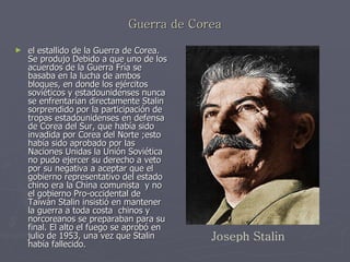 Guerra de Corea el estallido de la Guerra de Corea. Se produjo Debido a que uno de los acuerdos de la Guerra Fría se basaba en la lucha de ambos bloques, en donde los ejércitos soviéticos y estadounidenses nunca se enfrentarían directamente Stalin sorprendido por la participación de tropas estadounidenses en defensa de Corea del Sur, que había sido invadida por Corea del Norte ;esto había sido aprobado por las Naciones Unidas la Unión Soviética no pudo ejercer su derecho a veto por su negativa a aceptar que el gobierno representativo del estado chino era la China comunista  y no el gobierno Pro-occidental de Taiwán Stalin insistió en mantener la guerra a toda costa  chinos y norcoreanos se preparaban para su final. El alto el fuego se aprobó en julio de 1953, una vez que Stalin había fallecido.   Joseph Stalin 