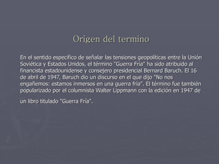 Origen del termino En el sentido específico de señalar las tensiones geopolíticas entre la Unión Soviética y Estados Unidos, el término "Guerra Fría" ha sido atribuido al financista estadounidense y consejero presidencial Bernard Baruch. El 16 de abril de 1947, Baruch dio un discurso en el que dijo "No nos engañemos: estamos inmersos en una guerra fría". El término fue también popularizado por el columnista Walter Lippmann con la edición en 1947 de un libro titulado "Guerra Fría".   