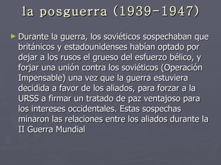la posguerra (1939-1947) Durante la guerra, los soviéticos sospechaban que británicos y estadounidenses habían optado por dejar a los rusos el grueso del esfuerzo bélico, y forjar una unión contra los soviéticos (Operación Impensable) una vez que la guerra estuviera decidida a favor de los aliados, para forzar a la URSS a firmar un tratado de paz ventajoso para los intereses occidentales. Estas sospechas minaron las relaciones entre los aliados durante la II Guerra Mundial  