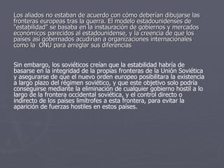 Los aliados no estaban de acuerdo con cómo deberían dibujarse las fronteras europeas tras la guerra. El modelo estadounidenses de "estabilidad" se basaba en la instauración de gobiernos y mercados económicos parecidos al estadounidense, y la creencia de que los países así gobernados acudirían a organizaciones internacionales como la  ONU para arreglar sus diferencias  Sin embargo, los soviéticos creían que la estabilidad habría de basarse en la integridad de la propias fronteras de la Unión Soviética y asegurarse de que el nuevo orden europeo posibilitara la existencia a largo plazo del régimen soviético, y que este objetivo solo podría conseguirse mediante la eliminación de cualquier gobierno hostil a lo largo de la frontera occidental soviética, y el control directo o indirecto de los países limítrofes a esta frontera, para evitar la aparición de fuerzas hostiles en estos países.  