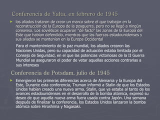 Conferencia de Yalta, en febrero de 1945   los aliados trataron de crear un marco sobre el que trabajar en la reconstrucción de la Europa de la posguerra, pero no se llegó a ningún consenso. Los soviéticos ocuparon "de facto" las zonas de la Europa del Este que habían defendido, mientras que las fuerzas estadounidenses y sus aliados se mantenían en la Europa Occidental  Conferencia de Potsdam, julio de 1945 Para el mantenimiento de la paz mundial, los aliados crearon las Naciones Unidas, pero su capacidad de actuación estaba limitada por el Consejo de Seguridad, en el que las potencias victoriosas de la II Guerra Mundial se aseguraron el poder de vetar aquellas acciones contrarias a sus intereses   Emergieron las primeras diferencias acerca de Alemania y la Europa del Este, Durante esta conferencia, Truman informó a Stalin de que los Estados Unidos habían creado una nueva arma. Stalin, que ya estaba al tanto de los avances estadounidenses en el desarrollo de la bomba atómica, expresó su deseo de que aquella nueva arma fuera usada contra Japón. Una semana después de finalizar la conferencia, los Estados Unidos lanzaron la bomba atómica sobre Hiroshima y Nagasaki.  