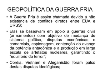 GEOPOLÍTICA DA GUERRA FRIA A Guerra Fria é assim chamada devido a não existência de conflitos diretos entre EUA e URSS; Elas se baseavam em apoio a guerras civis (armamentos) com objetivo de mudança de sistema político, disputas econômicas e comerciais, espionagem, contenção do avanço da potência antagônica e a produção em larga escala de artefatos nucleares, garantindo o “equilíbrio do terror”; Coréia, Vietnam e Afeganistão foram palco destas disputas ideológicas; 