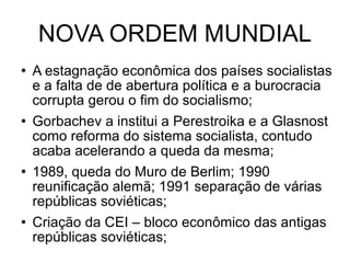 NOVA ORDEM MUNDIAL A estagnação econômica dos países socialistas e a falta de de abertura política e a burocracia corrupta gerou o fim do socialismo; Gorbachev a institui a Perestroika e a Glasnost como reforma do sistema socialista, contudo acaba acelerando a queda da mesma; 1989, queda do Muro de Berlim; 1990 reunificação alemã; 1991 separação de várias repúblicas soviéticas; Criação da CEI – bloco econômico das antigas repúblicas soviéticas; 