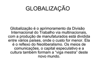 GLOBALIZAÇÃO Globalização é o aprimoramento da Divisão Internacional do Trabalho via multinacionais, com a produção de manufaturados está dividida entre vários países, onde o custo for menor. Ela é o reflexo do Neoliberalismo. Os meios de comunicações, o capital especulativo e a cultura também formam a “viga mestra” deste novo mundo. 