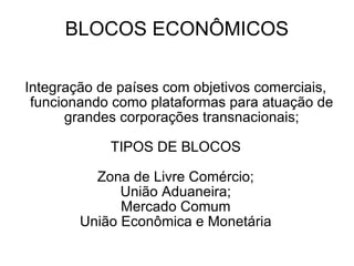 BLOCOS ECONÔMICOS Integração de países com objetivos comerciais, funcionando como plataformas para atuação de grandes corporações transnacionais; TIPOS DE BLOCOS Zona de Livre Comércio; União Aduaneira; Mercado Comum União Econômica e Monetária 