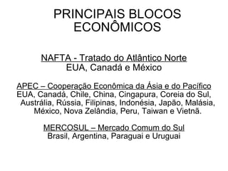PRINCIPAIS BLOCOS ECONÔMICOS NAFTA - Tratado do Atlântico Norte EUA, Canadá e México APEC – Cooperação Econômica da Ásia e do Pacífico EUA, Canadá, Chile, China, Cingapura, Coreia do Sul, Austrália, Rússia, Filipinas, Indonésia, Japão, Malásia, México, Nova Zelândia, Peru, Taiwan e Vietnã. MERCOSUL – Mercado Comum do Sul Brasil, Argentina, Paraguai e Uruguai 