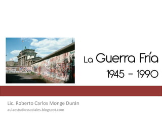 La Guerra   Fría
                                       1945 - 1990

Lic. Roberto Carlos Monge Durán
aulaestudiossociales.blogspot.com
 