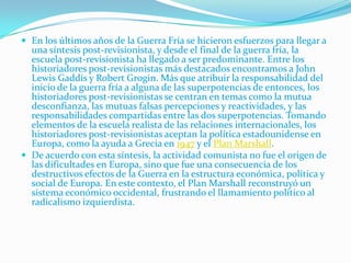  En los últimos años de la Guerra Fría se hicieron esfuerzos para llegar a
  una síntesis post-revisionista, y desde el final de la guerra fría, la
  escuela post-revisionista ha llegado a ser predominante. Entre los
  historiadores post-revisionistas más destacados encontramos a John
  Lewis Gaddis y Robert Grogin. Más que atribuir la responsabilidad del
  inicio de la guerra fría a alguna de las superpotencias de entonces, los
  historiadores post-revisionistas se centran en temas como la mutua
  desconfianza, las mutuas falsas percepciones y reactividades, y las
  responsabilidades compartidas entre las dos superpotencias. Tomando
  elementos de la escuela realista de las relaciones internacionales, los
  historiadores post-revisionistas aceptan la política estadounidense en
  Europa, como la ayuda a Grecia en 1947 y el Plan Marshall.
 De acuerdo con esta síntesis, la actividad comunista no fue el origen de
  las dificultades en Europa, sino que fue una consecuencia de los
  destructivos efectos de la Guerra en la estructura económica, política y
  social de Europa. En este contexto, el Plan Marshall reconstruyó un
  sistema económico occidental, frustrando el llamamiento político al
  radicalismo izquierdista.
 