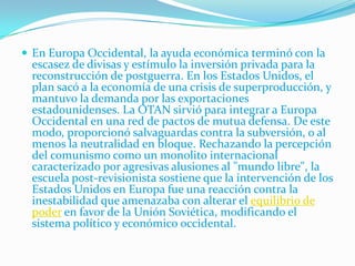  En Europa Occidental, la ayuda económica terminó con la
 escasez de divisas y estímulo la inversión privada para la
 reconstrucción de postguerra. En los Estados Unidos, el
 plan sacó a la economía de una crisis de superproducción, y
 mantuvo la demanda por las exportaciones
 estadounidenses. La OTAN sirvió para integrar a Europa
 Occidental en una red de pactos de mutua defensa. De este
 modo, proporcionó salvaguardas contra la subversión, o al
 menos la neutralidad en bloque. Rechazando la percepción
 del comunismo como un monolito internacional
 caracterizado por agresivas alusiones al "mundo libre", la
 escuela post-revisionista sostiene que la intervención de los
 Estados Unidos en Europa fue una reacción contra la
 inestabilidad que amenazaba con alterar el equilibrio de
 poder en favor de la Unión Soviética, modificando el
 sistema político y económico occidental.
 