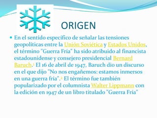 ORIGEN
 En el sentido específico de señalar las tensiones
  geopolíticas entre la Unión Soviética y Estados Unidos,
  el término "Guerra Fría" ha sido atribuido al financista
  estadounidense y consejero presidencial Bernard
  Baruch.1 El 16 de abril de 1947, Baruch dio un discurso
  en el que dijo "No nos engañemos: estamos inmersos
  en una guerra fría".2 El término fue también
  popularizado por el columnista Walter Lippmann con
  la edición en 1947 de un libro titulado "Guerra Fría"
 