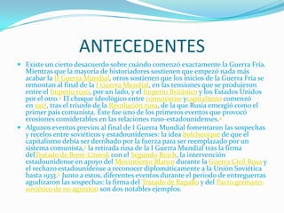 ANTECEDENTES
 Existe un cierto desacuerdo sobre cuándo comenzó exactamente la Guerra Fría.
  Mientras que la mayoría de historiadores sostienen que empezó nada más
  acabar la II Guerra Mundial, otros sostienen que los inicios de la Guerra Fría se
  remontan al final de la I Guerra Mundial, en las tensiones que se produjeron
  entre el Imperio ruso, por un lado, y el Imperio Británico y los Estados Unidos
  por el otro.4 El choque ideológico entre comunismo ycapitalismo comenzó
  en 1917, tras el triunfo de la Revolución rusa, de la que Rusia emergió como el
  primer país comunista. Éste fue uno de los primeros eventos que provocó
  erosiones considerables en las relaciones ruso-estadounidenses.4
 Algunos eventos previos al final de I Guerra Mundial fomentaron las sospechas
  y recelos entre soviéticos y estadounidenses: la idea bolchevique de que el
  capitalismo debía ser derribado por la fuerza para ser reemplazado por un
  sistema comunista,5 la retirada rusa de la I Guerra Mundial tras la firma
  delTratado de Brest-Litovsk con el Segundo Reich, la intervención
  estadounidense en apoyo del Movimiento Blanco durante la Guerra Civil Rusa y
  el rechazo estadounidense a reconocer diplomáticamente a la Unión Soviética
  hasta 1933.6 Junto a estos, diferentes eventos durante el periodo de entreguerras
  agudizaron las sospechas: la firma del Tratado de Rapallo y del Pacto germano-
  soviético de no agresión son dos notables ejemplos.
 