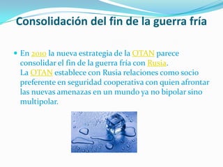 Consolidación del fin de la guerra fría

 En 2010 la nueva estrategia de la OTAN parece
 consolidar el fin de la guerra fría con Rusia.
 La OTAN establece con Rusia relaciones como socio
 preferente en seguridad cooperativa con quien afrontar
 las nuevas amenazas en un mundo ya no bipolar sino
 multipolar.
 