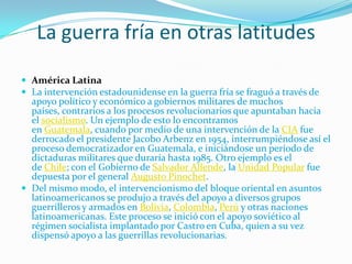 La guerra fría en otras latitudes

 América Latina
 La intervención estadounidense en la guerra fría se fraguó a través de
  apoyo político y económico a gobiernos militares de muchos
  países, contrarios a los procesos revolucionarios que apuntaban hacia
  el socialismo. Un ejemplo de esto lo encontramos
  en Guatemala, cuando por medio de una intervención de la CIA fue
  derrocado el presidente Jacobo Arbenz en 1954, interrumpiéndose así el
  proceso democratizador en Guatemala, e iniciándose un período de
  dictaduras militares que duraría hasta 1985. Otro ejemplo es el
  de Chile; con el Gobierno de Salvador Allende, la Unidad Popular fue
  depuesta por el general Augusto Pinochet.
 Del mismo modo, el intervencionismo del bloque oriental en asuntos
  latinoamericanos se produjo a través del apoyo a diversos grupos
  guerrilleros y armados en Bolivia, Colombia, Perú y otras naciones
  latinoamericanas. Este proceso se inició con el apoyo soviético al
  régimen socialista implantado por Castro en Cuba, quien a su vez
  dispensó apoyo a las guerrillas revolucionarias.
 