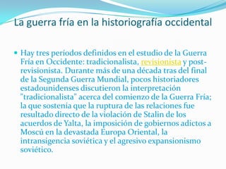 La guerra fría en la historiografía occidental

 Hay tres períodos definidos en el estudio de la Guerra
 Fría en Occidente: tradicionalista, revisionista y post-
 revisionista. Durante más de una década tras del final
 de la Segunda Guerra Mundial, pocos historiadores
 estadounidenses discutieron la interpretación
 "tradicionalista" acerca del comienzo de la Guerra Fría;
 la que sostenía que la ruptura de las relaciones fue
 resultado directo de la violación de Stalin de los
 acuerdos de Yalta, la imposición de gobiernos adictos a
 Moscú en la devastada Europa Oriental, la
 intransigencia soviética y el agresivo expansionismo
 soviético.
 