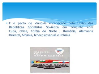 E o pacto de Varsóvia encabeçado pela União das
Repúblicas Socialistas Soviética em conjunto com
Cuba, China, Coréia do Norte , Romênia, Alemanha
Oriental, Albânia, Tchecoslováquia e Polônia
 