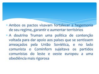 Ambos os pactos visavam fortalecer a hegemonia
de seu regime, garantir e aumentar territórios
A doutrina Truman uma política de contenção
voltada para dar apoio aos países que se sentissem
ameaçados pela União Soviética, e no lado
comunista o Cominforn sujeitava os partidos
comunistas do leste e oeste europeu a uma
obediência mais rigorosa
 