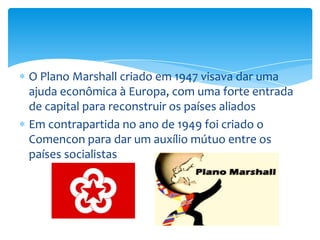 O Plano Marshall criado em 1947 visava dar uma
ajuda econômica à Europa, com uma forte entrada
de capital para reconstruir os países aliados
Em contrapartida no ano de 1949 foi criado o
Comencon para dar um auxílio mútuo entre os
países socialistas
 