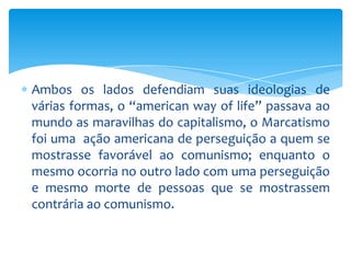 Ambos os lados defendiam suas ideologias de
várias formas, o “american way of life” passava ao
mundo as maravilhas do capitalismo, o Marcatismo
foi uma ação americana de perseguição a quem se
mostrasse favorável ao comunismo; enquanto o
mesmo ocorria no outro lado com uma perseguição
e mesmo morte de pessoas que se mostrassem
contrária ao comunismo.
 
