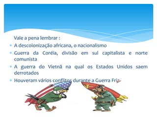 Vale a pena lembrar :
A descolonização africana, o nacionalismo
Guerra da Coréia, divisão em sul capitalista e norte
comunista
A guerra do Vietnã na qual os Estados Unidos saem
derrotados
Houveram vários conflitos durante a Guerra Fria
 
