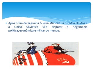 Após o fim da Segunda Guerra Mundial os Estados Unidos e
a União Soviética vão disputar a hegemonia
política, econômica e militar do mundo.
 