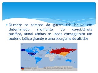 Durante os tempos da guerra fria houve em
determinado       momento     de     coexistência
pacífica, afinal ambos os lados conseguiram um
poderio bélico grande e uma boa gama de aliados
 