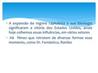 A expansão do regime capitalista e sua ideologia
significaram a vitória dos Estados Unidos, ainda
hoje colhemos essas influências, em vários setores
 Há filmes que retratam de diversas formas esse
momento, como Dr. Fantástico, Rambo
 
