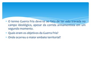 O termo Guerra Fria deve-se ao fato de ter sido travada no
campo ideológico, apesar da corrida armamentista em um
segundo momento.
Quais eram os objetivos da Guerra Fria?
Onde ocorreu o maior embate territorial?
 