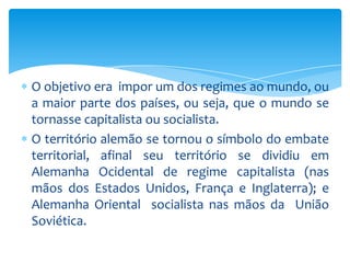 O objetivo era impor um dos regimes ao mundo, ou
a maior parte dos países, ou seja, que o mundo se
tornasse capitalista ou socialista.
O território alemão se tornou o símbolo do embate
territorial, afinal seu território se dividiu em
Alemanha Ocidental de regime capitalista (nas
mãos dos Estados Unidos, França e Inglaterra); e
Alemanha Oriental socialista nas mãos da União
Soviética.
 