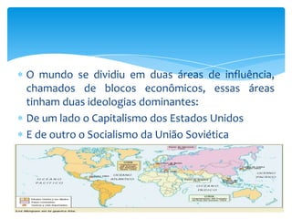 O mundo se dividiu em duas áreas de influência,
chamados de blocos econômicos, essas áreas
tinham duas ideologias dominantes:
De um lado o Capitalismo dos Estados Unidos
E de outro o Socialismo da União Soviética
 