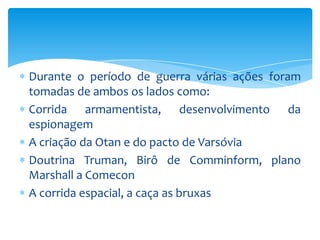 Durante o período de guerra várias ações foram
tomadas de ambos os lados como:
Corrida armamentista, desenvolvimento da
espionagem
A criação da Otan e do pacto de Varsóvia
Doutrina Truman, Birô de Comminform, plano
Marshall a Comecon
A corrida espacial, a caça as bruxas
 