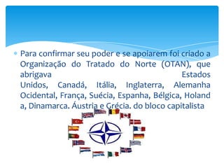 Para confirmar seu poder e se apoiarem foi criado a
Organização do Tratado do Norte (OTAN), que
abrigava                                     Estados
Unidos, Canadá, Itália, Inglaterra, Alemanha
Ocidental, França, Suécia, Espanha, Bélgica, Holand
a, Dinamarca, Áustria e Grécia, do bloco capitalista
 