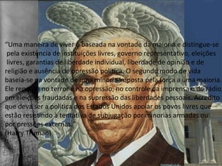 ⇒A Dinâmica da Guerra Fria
−Doutrina Truman 1947
•Conter expansão soviética ( política de contenção )
•Defesa de Nações Capitalistas (Turquia e Grécia)
−Plano Marshall - abril 1948 - 17 bilhões
•Ajuda econômica aos países destruídos pela Guerra
•Evitar o avanço socialista
−Comecon (Conselho de assistência econômica mútua) 1949
•Integração das economias comunistas
•Dinamização da economia
“Uma maneira de viver é baseada na vontade da maioria e distingue-se
pela existência de instituições livres, governo representativo, eleições
livres, garantias de liberdade individual, liberdade de opinião e de
religião e ausência de opressão política. O segundo modo de vida
baseia-se na vontade de uma minoria imposta pela força a uma maioria.
Ele repousa no terror e na opressão, no controle da imprensa e do rádio,
em eleições fraudadas e na supressão das liberdades pessoais. Acredito
que deva ser a política dos Estados Unidos apoiar os povos livres que
estão resistindo à tentativa de subjugação por minorias armadas ou
por pressões externas."
(Harry Truman)
 