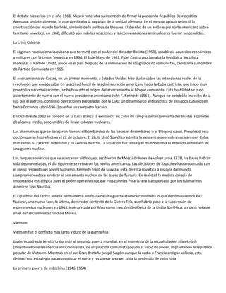 El debate hizo crisis en el año 1961. Moscú reiteraba su intención de firmar la paz con la República Democrática
Alemana, unilateralmente, lo que significaba la negativa de la unidad alemana. En el mes de agosto se inició la
construcción del mundo berlinés, símbolo de la política de bloques. El derribo de un avión espía norteamericano sobre
territorio soviético, en 1960, dificultó aún más las relaciones y las conversaciones antinucleares fueron suspendidas.

La crisis Cubana.

El régimen revolucionario cubano que terminó con el poder del dictador Batista (1959), establecía acuerdos económicos
y militares con la Unión Soviética en 1960. El 1 de Mayo de 1961, Fidel Castro proclamaba la República Socialista
marxista. El Partido Unido, único en el país después de la eliminación de los grupos no comunistas, cambiaría su nombre
de Partido Comunista en 1965.

El acercamiento de Castro, en un primer momento, a Estados Unidos hizo dudar sobre las intenciones reales de la
revolución que encabezaba. En la actitud hostil de la administración americana hacia la Cuba castrista, que inició muy
pronto las nacionalizaciones, se ha buscado el origen del acercamiento al bloque comunista. Esta hostilidad se puso
abiertamente de nuevo con el nuevo presidente americano John F. Kennedy (1961). Aunque no aprobó la invasión de la
isla por el ejército, consintió operaciones preparadas por la CIAL: un desembarco anticastrista de exiliados cubanos en
bahía Cochinos (abril-1961) que fue un completo fracaso.

En Octubre de 1962 se conoció en la Casa Blanca la existencia en Cuba de rampas de lanzamiento destinadas a cohetes
de alcance medio, susceptibles de llevar cabezas nucleares.

Las alternativas que se barajaron fueron: el bombardeo de las bases el desembarco o el bloqueo naval. Prevaleció esta
opción que se hizo efectiva el 22 de octubre. El 26, la Unió Soviética admitía la existencia de misiles nucleares en Cuba,
matizando su carácter defensivo y su control directo. La situación fue tensa y el mundo temía el estallido inmediato de
una guerra nuclear.

Los buques soviéticos que se acercaban al bloqueo, recibieron de Moscú órdenes de volver proa. El 28, las bases habían
sido desmanteladas, el día siguiente se retiraron los navíos americanos. Las decisiones de Kruschev habían contado con
el pleno respaldo del Soviet Supremo. Kennedy trató de suavizar esta derrota soviética a los ojos del mundo,
comprometiéndose a retirar el armamento nuclear de las bases de Turquía. En realidad la medida carecía de
importancia estratégica pues el poder operativo nuclear –los cohetes Polaris- era transportado por los submarinos
atómicos tipo Nautilus.

El Equilibrio del Terror ante la permanente amenaza de una guerra atómica cimentaba lo que denominaremos Paz
Nuclear, una nueva fase, la última, dentro del contexto de la Guerra Fría, que habría paso a la suspensión de
experimentos nucleares en 1963, interpretada por Mao como traición ideológica de la Unión Soviética, un paso notable
en el distanciamiento chino de Moscú.

Vietnam

Vietnam fue el conflicto mas largo y duro de la guerra fría.

Japón ocupó este territorio durante al segunda guerra mundial, en el momento de la recapitulación el vietminh
(movimiento de resistencia anticolonialista, de inspiración comunista) ocupo el vacío de poder, implantando la república
popular de Vietnam. Mientras en el sur Gran Bretaña ocupó Saigón aunque la cedió a Francia antigua colonia, esta
delineo una estrategia para conquistar el norte y recuperar a su vez toda la península de indochina

La primera guerra de indochina (1946-1954)
 