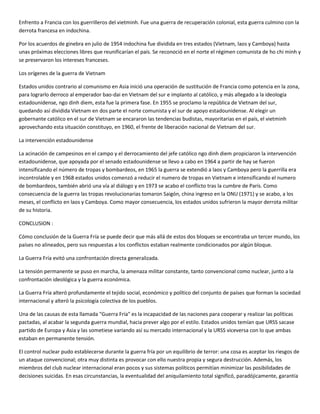 Enfrento a Francia con los guerrilleros del vietminh. Fue una guerra de recuperación colonial, esta guerra culmino con la
derrota francesa en indochina.

Por los acuerdos de ginebra en julio de 1954 indochina fue dividida en tres estados (Vietnam, laos y Camboya) hasta
unas próximas elecciones libres que reunificarían el país. Se reconoció en el norte el régimen comunista de ho chi minh y
se preservaron los intereses franceses.

Los orígenes de la guerra de Vietnam

Estados unidos contrario al comunismo en Asia inició una operación de sustitución de Francia como potencia en la zona,
para lograrlo derroco al emperador bao-dai en Vietnam del sur e implanto al católico, y más allegado a la ideología
estadounidense, ngo dinh diem, esta fue la primera fase. En 1955 se proclamo la república de Vietnam del sur,
quedando así dividida Vietnam en dos parte el norte comunista y el sur de apoyo estadounidense. Al elegir un
gobernante católico en el sur de Vietnam se encararon las tendencias budistas, mayoritarias en el país, el vietminh
aprovechando esta situación constituyo, en 1960, el frente de liberación nacional de Vietnam del sur.

La intervención estadounidense

La acinación de campesinos en el campo y el derrocamiento del jefe católico ngo dinh diem propiciaron la intervención
estadounidense, que apoyada por el senado estadounidense se llevo a cabo en 1964 a partir de hay se fueron
intensificando el número de tropas y bombardeos, en 1965 la guerra se extendió a laos y Camboya pero la guerrilla era
incontrolable y en 1968 estados unidos comenzó a reducir el numero de tropas en Vietnam e intensificando el numero
de bombardeos, también abrió una vía al diálogo y en 1973 se acabo el conflicto tras la cumbre de París. Como
consecuencia de la guerra las tropas revolucionarias tomaron Saigón, china ingreso en la ONU (1971) y se acabo, a los
meses, el conflicto en laos y Camboya. Como mayor consecuencia, los estados unidos sufrieron la mayor derrota militar
de su historia.

CONCLUSION :

Cómo conclusión de la Guerra Fría se puede decir que más allá de estos dos bloques se encontraba un tercer mundo, los
países no alineados, pero sus respuestas a los conflictos estaban realmente condicionados por algún bloque.

La Guerra Fría evitó una confrontación directa generalizada.

La tensión permanente se puso en marcha, la amenaza militar constante, tanto convencional como nuclear, junto a la
confrontación ideológica y la guerra económica.

La Guerra Fría alteró profundamente el tejido social, económico y político del conjunto de países que forman la sociedad
internacional y alteró la psicología colectiva de los pueblos.

Una de las causas de esta llamada "Guerra Fría" es la incapacidad de las naciones para cooperar y realizar las políticas
pactadas, al acabar la segunda guerra mundial, hacia prever algo por el estilo. Estados unidos temían que URSS sacase
partido de Europa y Asia y las sometiese variando así su mercado internacional y la URSS viceversa con lo que ambas
estaban en permanente tensión.

El control nuclear pudo establecerse durante la guerra fría por un equilibrio de terror: una cosa es aceptar los riesgos de
un ataque convencional; otra muy distinta es provocar con ello nuestra propia y segura destrucción. Además, los
miembros del club nuclear internacional eran pocos y sus sistemas políticos permitían minimizar las posibilidades de
decisiones suicidas. En esas circunstancias, la eventualidad del aniquilamiento total significó, paradójicamente, garantía
 