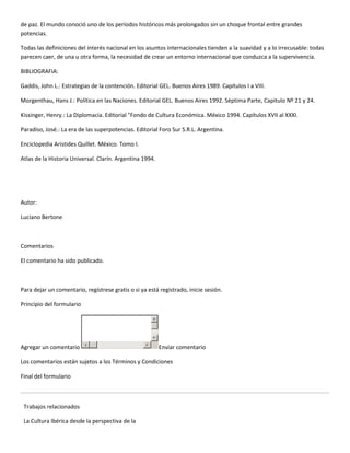 de paz. El mundo conoció uno de los períodos históricos más prolongados sin un choque frontal entre grandes
potencias.

Todas las definiciones del interés nacional en los asuntos internacionales tienden a la suavidad y a lo irrecusable: todas
parecen caer, de una u otra forma, la necesidad de crear un entorno internacional que conduzca a la supervivencia.

BIBLIOGRAFIA:

Gaddis, John L.: Estrategias de la contención. Editorial GEL. Buenos Aires 1989. Capítulos I a VIII.

Morgenthau, Hans J.: Política en las Naciones. Editorial GEL. Buenos Aires 1992. Séptima Parte, Capitulo Nº 21 y 24.

Kissinger, Henry.: La Diplomacia. Editorial "Fondo de Cultura Económica. México 1994. Capítulos XVII al XXXI.

Paradiso, José.: La era de las superpotencias. Editorial Foro Sur S.R.L. Argentina.

Enciclopedia Aristides Quillet. México. Tomo I.

Atlas de la Historia Universal. Clarín. Argentina 1994.




Autor:

Luciano Bertone



Comentarios

El comentario ha sido publicado.



Para dejar un comentario, regístrese gratis o si ya está registrado, inicie sesión.

Principio del formulario




Agregar un comentario                                     Enviar comentario

Los comentarios están sujetos a los Términos y Condiciones

Final del formulario



 Trabajos relacionados

 La Cultura Ibérica desde la perspectiva de la
 