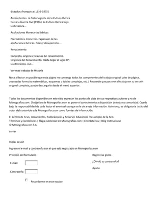 dictadura franquista (1936-1975)

 Antecedentes. La historiografía de la Cultura Ibérica
 hasta la Guerra Civil (1936). La Cultura Ibérica bajo
 la dictadura...

 Acuñaciones Monetarias Ibéricas

 Precedentes. Comercio. Expansión de las
 acuñaciones ibéricas. Crisis y desaparición....

 Renacimiento

 Concepto, orígenes y causas del renacimiento.
 Orígenes del Renacimiento. Hasta llegar el siglo XVI
 las diferentes civil...

 Ver mas trabajos de Historia

Nota al lector: es posible que esta página no contenga todos los componentes del trabajo original (pies de página,
avanzadas formulas matemáticas, esquemas o tablas complejas, etc.). Recuerde que para ver el trabajo en su versión
original completa, puede descargarlo desde el menú superior.



Todos los documentos disponibles en este sitio expresan los puntos de vista de sus respectivos autores y no de
Monografias.com. El objetivo de Monografias.com es poner el conocimiento a disposición de toda su comunidad. Queda
bajo la responsabilidad de cada lector el eventual uso que se le de a esta información. Asimismo, es obligatoria la cita del
autor del contenido y de Monografias.com como fuentes de información.

El Centro de Tesis, Documentos, Publicaciones y Recursos Educativos más amplio de la Red.
Términos y Condiciones | Haga publicidad en Monografías.com | Contáctenos | Blog Institucional
© Monografias.com S.A.

cerrar


Iniciar sesión

Ingrese el e-mail y contraseña con el que está registrado en Monografias.com

Principio del formulario                                                  Regístrese gratis

                                                                          ¿Olvidó su contraseña?
E-mail:
                                                                          Ayuda
Contraseña:


                   Recordarme en este equipo
 