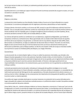son las que marcan el orden en el sistema, no solamente poniendo sanciones sino creando normas que sirvan para el
resto de los actores.

Equilibrio del terror: es el miedo que surge en la Guerra Fría ante la amenaza constante de una guerra nuclear, en la cual
no existiría ni vencedor ni vencido.

DESARROLLO :

Orígenes y naturaleza.

La alianza de la Unión Soviética con Gran Bretaña, Estados Unidos y Francia en la II Guerra Mundial era un pacto
circunstancial. La convivencia prolongada entre los regímenes comunistas y democráticos se hacía imposible.

El ataque alemán al territorio soviético, en el verano de 1941, provocó un giro de la diplomacia stalinista hacia Gran
Bretaña. Tuvo un marcado acento utilitarista: Londres fue requerida por Stalin para que el ejército británico abriese un
frente occidental. Esto fue imposible; pero sí consiguió transigencia ante las anexiones a la Unión Soviética, de los
territorios de Polonia oriental en 1939 y de los Estados Bálticos en 1940.

Las victorias del ejército soviético se combinaron con una diplomacia, cargada de ambigüedades, que trataba de
tranquilizar a británicos y norteamericanos. Moscú garantizaba ante sus aliados la libre determinación de aquellos
territorios de los que expulsara a los germanos. La intención real era muy distinta. Después de Yalta (1945), Stalin,
Renunciando a la ambivalencia, se negó a la celebración de elecciones libres en Polonia. Churchill, tras este hecho,
llegaba al claro convencimiento de que el término democracia tenía una lectura radicalmente distinta para las
democracias occidentales y para el bloque soviético. Su idea de unos Estados Unidos de Europa se mostraba inviable.
Fue el primero en prever la inmediata política de bloques y sus riesgos inherentes.

Características:

La estructuración de un sistema bipolar rígido, en el que no cabían las posiciones intermedias, que alineaba a dos
bloques de países agrupados en torno a dos potencias imperiales, Estados Unidos y la Unión Soviética. El mundo de la
posguerra había sido preparado para contemplar la hegemonía de los tres grandes, pero el agotamiento del Reino Unido
y los graves problemas que le acarreó su proceso descolonizador, le forzaron a descargar paulatinamente sus
responsabilidades internacionales en los norteamericanos, que se convirtieron así en los gendarmes occidentales frente
al bloque soviético.

La tensión permanente entre los dos polos, motivada por la búsqueda del equilibrio estratégico en un mundo
profundamente alterado por la II Guerra Mundial y sometido a continuos cambios en la posguerra. La necesidad de una
reafirmación permanente del liderazgo de las dos superpotencias, el forzado alineamiento de las demás naciones y el
continuo rearme militar e ideológico son las consecuencias más importantes de la búsqueda del equilibrio, que halla en
la carrera nuclear su máxima expresión.

Una política de riesgos calculados destinada en un primer momento a la contención de los avances del adversario y
luego a disuadirle de cualquier acto hostil pero evitando provocar un conflicto de carácter mundial. Esta política condujo
a la continua aparición de puntos calientes.

Corea, Berlín, Cuba, etc.-, donde los bloques midieron sus fuerzas, dispuestos a reconstruir el "status quo" por la vía de
la negociación, en cuanto a la asunción de riesgos fuera excesiva para ambos. La incertidumbre ante las intenciones y la
capacidad de resistencia del adversario forzaban a un continuo incremento de la capacidad ofensiva de los bloques; ya
que el último riesgo a asumir, presente siempre en los planes de los Estados Mayores, sería la Tercera Guerra Mundial.
 