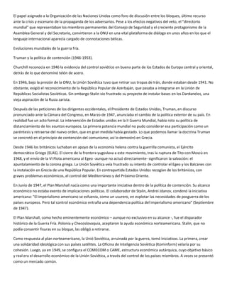 El papel asignado a la Organización de las Naciones Unidas como foro de discusión entre los bloques, último recurso
ante la crisis y escenario de la propaganda de los adversarios. Pese a los efectos negativos del veto, el "directorio
mundial" que representaban los miembros permanentes del Consejo de Seguridad y el creciente protagonismo de la
Asamblea General y del Secretario, convirtieron a la ONU en una vital plataforma de diálogo en unos años en los que el
lenguaje internacional aparecía cargado de connotaciones bélicas.

Evoluciones mundiales de la guerra fría.

Truman y la política de contención (1946-1953).

Churchill reconocía en 1946 la evidencia del control soviético en buena parte de los Estados de Europa central y oriental,
detrás de lo que denominó telón de acero.

En 1946, bajo la presión de la ONU, la Unión Soviética tuvo que retirar sus tropas de Irán, donde estaban desde 1941. No
obstante, exigió el reconocimiento de la República Popular de Azerbaján, que pasaba a integrarse en la Unión de
Repúblicas Socialistas Soviéticas. Sin embargo Stalin vio frustrado su proyecto de instalar bases en los Dardanelos, una
vieja aspiración de la Rusia zarista.

Después de las peticiones de los dirigentes occidentales, el Presidente de Estados Unidos, Truman, en discurso
pronunciado ante la Cámara del Congreso, en Marzo de 1947, anunciaba el cambio de la política exterior de su país. En
realidad fue un acto formal. La intervención de Estados unidos en la II Guerra Mundial, había roto su política de
distanciamiento de los asuntos europeos. La primera potencia mundial no pudo considerar esa participación como un
paréntesis y retraerse del nuevo orden, que en gran medida había gestado. Lo que podemos llamar la doctrina Truman
se concretó en el principio de contención del comunismo; así lo demostró en Grecia.

Desde 1946 los británicos luchaban en apoyo de la economía helena contra la guerrilla comunista, el Ejército
democrático Griego (ELAS). El cierre de la frontera yugoslava a este movimiento, tras la ruptura de Tito con Moscú en
1948, y el envío de la VI Flota americana al Egeo -aunque no actuó directamente- significaron la salvación: el
apuntalamiento de la corona griega. La Unión Soviética veía frustrado su intento de controlar el Egeo y los Balcanes con
la instalación en Grecia de una República Popular. En contrapartida Estados Unidos recogían de los británicos, con
graves problemas económicos, el control del Mediterráneo y del Próximo Oriente.

En Junio de 1947, el Plan Marshall nacía como una importante iniciativa dentro de la política de contención. Su alcance
económico no estaba exento de implicaciones políticas. El colaborador de Stalin, Andrei Jdanov, condenó la iniciativa
americana: "El imperialismo americano se esfuerza, como un usurero, en explotar las necesidades de posguerra de los
países europeos. Pero tal control económico entraña una dependencia política del imperialismo americano" (Septiembre
de 1947).

El Plan Marshall, como hecho eminentemente económico – aunque no exclusivo en su alcance -, fue el disparador
histórico de la Guerra Fría. Polonia y Checoslovaquia, aceptaron la ayuda económica norteamericana. Stalin, que no
podía consentir fisuras en su bloque, las obligó a retirarse.

Como respuesta al plan norteamericano, la Unió Soviética, arruinada por la guerra, tomó iniciativas. La primera, crear
una solidaridad ideológica con sus países satélites. La Oficina de Inteligencia Soviética (Kominform) velaría por su
cohesión. Luego, ya en 1949, se configura el COMECOM o CAME, estructura económica autárquica, cuyo objetivo básico
y real era el desarrollo económico de la Unión Soviética, a través del control de los países miembros. A veces se presentó
como un mercado común.
 