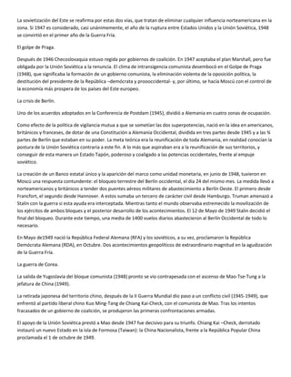 La sovietización del Este se reafirma por estas dos vías, que tratan de eliminar cualquier influencia norteamericana en la
zona. Si 1947 es considerado, casi unánimemente, el año de la ruptura entre Estados Unidos y la Unión Soviética, 1948
se convirtió en el primer año de la Guerra Fría.

El golpe de Praga.

Después de 1946 Checoslovaquia estuvo regida por gobiernos de coalición. En 1947 aceptaba el plan Marshall, pero fue
obligada por la Unión Soviética a la renuncia. El clima de intransigencia comunista desembocó en el Golpe de Praga
(1948), que significaba la formación de un gobierno comunista, la eliminación violenta de la oposición política, la
destitución del presidente de la República –demócrata y proooccidental- y, por último, se hacía Moscú con el control de
la economía más prospera de los países del Este europeo.

La crisis de Berlín.

Uno de los acuerdos adoptados en la Conferencia de Postdam (1945), dividió a Alemania en cuatro zonas de ocupación.

Como efecto de la política de vigilancia mutua a que se sometían las dos superpotencias, nació en la idea en americanos,
británicos y franceses, de dotar de una Constitución a Alemania Occidental, dividida en tres partes desde 1945 y a las ¾
partes de Berlín que estaban en su poder. La meta teórica era la reunificación de toda Alemania, en realidad conocían la
postura de la Unión Soviética contraria a este fin. A lo más que aspiraban era a la reunificación de sus territorios, y
conseguir de esta manera un Estado Tapón, poderoso y coaligado a las potencias occidentales, frente al empuje
soviético.

La creación de un Banco estatal único y la aparición del marco como unidad monetaria, en junio de 1948, tuvieron en
Moscú una respuesta contundente: el bloqueo terrestre del Berlín occidental, el día 24 del mismo mes. La medida llevó a
norteamericanos y británicos a tender dos puentes aéreos militares de abastecimiento a Berlín Oeste. El primero desde
Francfort, el segundo desde Hannover. A estos sumaba un tercero de carácter civil desde Hamburgo. Truman amenazó a
Stalin con la guerra si esta ayuda era interceptada. Mientras tanto el mundo observaba estremecido la movilización de
los ejércitos de ambos bloques y el posterior desarrollo de los acontecimientos. El 12 de Mayo de 1949 Stalin decidió el
final del bloqueo. Durante este tiempo, una media de 1400 vuelos diarios abastecieron al Berlín Occidental de todo lo
necesario.

En Mayo de1949 nació la República Federal Alemana (RFA) y los soviéticos, a su vez, proclamaron la República
Demócrata Alemana (RDA), en Octubre. Dos acontecimientos geopolíticos de extraordinario magnitud en la agudización
de la Guerra Fría.

La guerra de Corea.

La salida de Yugoslavia del bloque comunista (1948) pronto se vio contrapesada con el ascenso de Mao-Tse-Tung a la
jefatura de China (1949).

La retirada japonesa del territorio chino, después de la II Guerra Mundial dio paso a un conflicto civil (1945-1949), que
enfrentó al partido liberal chino Kuo Ming-Tang de Chiang Kai-Check, con el comunista de Mao. Tras los intentos
fracasados de un gobierno de coalición, se produjeron las primeras confrontaciones armadas.

El apoyo de la Unión Soviética prestó a Mao desde 1947 fue decisivo para su triunfo. Chiang Kai –Check, derrotado
instauró un nuevo Estado en la isla de Formosa (Taiwan): la China Nacionalista, frente a la República Popular China
proclamada el 1 de octubre de 1949.
 