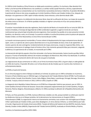 En 1950 la Unión Soviética y China firmaron un doble pacto económico y político. En el primero, Mao devolvía Port
Arthur y los ferrocarriles de Manchuria a los soviéticos y a cambio recibía ayude financiera y técnica, especialmente
militar. En el segundo se comprometían con los movimientos nacionalistas de Corea e Indochina. El paralelo 38 dividió a
la península de Corea en dos zonas ocupadas por la Unión Soviética el Norte y por Estados Unidos el Sur, después de
desalojar a los japoneses en 1945. Japón la había retenido, hasta entonces, como dominio desde 1894.

Los soviéticos se negaron a la celebración de elecciones libres, base de la unificación de Corea. Las tropas de ocupación
de ambas zonas se retiraron. En el Norte quedaba instalado un régimen comunista en el Sur otro proooccidental y
ultraconservador.

El carácter irreconciliable de estos dos regímenes, llevó al ejército del Norte a la invasión del Sur en Junio de 1950. De
manera inmediata, el Consejo de Seguridad de la ONU condenaba la agresión y sugería el envío de una fuerza
multinacional que actuaría bajo la bandera de este organismo. Esta maniobra fue posible al no estar presente la Unión
Soviética, con derecho a veto, en el Consejo. Su ausencia se debía a la actitud de protesta contra la postura de apoyo de
Estados Unidos a la China Nacionalista; la única China reconocida por la ONU.

La invasión norcoreana parecía incontenible y Truman ordenó el desplazamiento de tropas norteamericanas desde el
Japón. Junto a un ejército de catorce países desembarcaron en las proximidades de Seúl, el día 15 de septiembre. El
mando supremo de este contingente, fundamentalmente de tropas americanas, recayó en el general Mac Arthur. Los
norcoreanos comenzaron el repliegue hasta la frontera china. Este momento aprovechó Mao para intervenir, alegando
la defensa y la supervivencia de su Estado, no reconocido por la ONU.

La intervención del ejército popular chino hizo retroceder a las fuerzas internacionales, hasta el punto que Mac Arthur
propuso a Truman el bombardeo atómico de enclaves estratégicos de Manchuria. Mac Arthur fue destituido. El conflicto
de Corea había que mantenerlo dentro del marco de una guerra localizada.

Las negociaciones de paz comenzaron en 1951 y no se firmó el armisticio hasta 1953. LA guerra dejó un saldo global de
un millón de muertos. El paralelo 38 volvía a ser la línea divisoria de dos Estados que en nuestros días mantienen un
enfrentamiento latente.

La OTAN y el pacto de Varsovia.

En un clima de preguerra entre el bloque occidental y el oriental, los países que en 1949 se alineaban en el primero,
firmaron el Pacto Atlántico que en 1950 dio lugar a la Organización del Tratado Atlántico Norte (OTAN). Fue firmado pro
Estados Unidos, Canadá, Gran Bretaña, Francia, Italia, Bélgica, Países Bajos, Luxemburgo, Portugal, Noruega, Dinamarca
e Irlanda. Turquía y Grecia lo harían en 1952, la RFA en 1955 y España en 1982.

La integración de la República Federal Alemana en la OTAN fue el disparador histórico que provocó, que en 1955, la
Unión Soviética formará el Pacto de Varsovia. Estuvo éste compuesto originariamente por la Unión Soviética, Hungría,
Rumanía, Polonia, Bulgaria, Checoslovaquia y Albania. En 1956 se produjo la adhesión de la República Democrática de
Alemania.

El Pacto, con fines parecidos a la OTAN, mantuvo diferencias notables con ella, porque también se utilizó para reprimir
las disidencias internas en el bloque socialista. Así lo demostraron las intervenciones en Hungría (1956) o
Checoslovaquia (1968). Su organización interna era fuertemente centralista; tuvo carácter más restringido que el bloque
militar capitaneado por Estados Unidos, pues éstos desplegaron, en otras alianzas militares, su red de defensa por todo
el mundo: Organización de Estados Americanos (OEA), Tratado de Defensa del Sudeste de Asia (SEATO), Australia, Nueva
Zelanda, Estados Unidos (ANZUS), Organización del Tratado Central (CENTO), localizada en Oriente Medio y Próximo.

Jruschov y la Coexistencia pacífica (1953-1964).
 