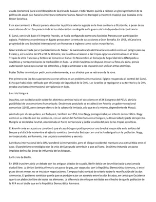 ayuda económica para la construcción de la presa de Assuan. Foster Dulles quería a cambio un giro significativo de la
política de aquel país hacia los intereses norteamericanos. Nasser no transigió y encontró el apoyo que buscaba en la
Unión Soviética.

Este acercamiento a Moscú parecía decantar la política exterior egipcia en la línea contraria a Occidente, a pesar de su
neutralismo oficial. Eso parecía indicar la colaboración con Argelia en la guerra de la independentista con Francia.

El Canal, construid bajo el II Imperio Francés, se había configurado como una Sociedad francesa con participación
egipcia. Problemas económicos en Egipto provocaron la venta de sus acciones a Gran Bretaña. En 1956, el Canal era
propiedad de una Sociedad internacional con franceses e ingleses como socios mayoritarios.

Israel estaba cercada por el panislamismo de Nasser. La nacionalización del Canal se consideró como un peligro para su
Estado y, en la noche del 29 al 30 de Octubre, los israelitas arrasaron a las tropas egipcias acantonadas en el Sinaí.
Tropas de elite francesas y británicas tomaron el Canal. En Noviembre, el Consejo de Seguridad de la ONU pedía a
soviéticos y norteamericanos la mediació0n en Suez. La Unión Soviética se dispuso enviar su flota a la zona, previa
autorización turca para surcar los estrechos, y llegó a amenazar a los invasores con utilizar armas atómicas.

Foster Dulles terminó por pedir, contundentemente, a sus aliados que se retiraran de la zona.

Por primera vez las dos superpotencias eran afines en un problema internacional. Egipto recuperaba el control del Canal.
Echo que había sido ratificado por el Consejo de Seguridad de la ONU. Los israelíes se replegaron a su territorio y la ONU
creaba una fuerza internacional de vigilancia en Suez.

La crisis húngara.

Jruschov, con su declaración sobre los distintos caminos hacia el socialismo en el XX Congreso del PCUS, abría la
posibilidad de un comunismo humanizado. Desde este postulado se estableció en Polonia un gobierno nacional
comunista (1956), pero siempre dentro de la soberanía limitada, o lo que era lo mismo, dependiente de Moscú.

Alentado por el caso polaco, en Budapest, también en 1956, Imre Nagy protagonizaba, un intento democrático. Nagy
contó en su intento con los sindicatos, con un sector del Partido Comunista Húngaro, la Universidad y parte del ejército.
Hungría se declaraba neutral, abandonaba el Pacto de Varsovia y pedía la salida del país de las tropas soviéticas.

El Kremlin ante esta postura consideró que el caso húngaro podía provocar una brecha irreparable en la solidez del
bloque y el día 5 de noviembre el ejército soviético dominaba Budapest en una lucha desigual con la población. Nagy,
sería ejecutado, en Rumanía, tras un juicio sumarísimo y secreto.

La tribuna internacional de la ONU condenó la intervención, pero el bloque occidental mantuvo una actitud tibia ente el
caso. El paralelismo cronológico con la crisis de Suez pudo contribuir a que así fuera. En última instancia un pacto
implícito definía las áreas de influencia de los bloques.

La II crisis de Berlín.

En 1958 Jruschev abría un debate con los antiguos aliados de su país, Berlín debía ser desmilitarizada y proclamada
ciudad libre. La Unión Soviética firmaría un pacto de paz, por separado, con la República Democrática Alemana, si en el
plazo de seis meses no se iniciaban negociaciones. Tampoco había unidad de criterio sobre la reunificación de las dos
Alemanias. El gobierno soviético quería que se produjera por un acuerdo entre los dos Estados, en tanto que Occidente
quería un plebiscito libre de todos los alemanes. La diferencia de enfoque estribaba en el hecho de que la población de
la RFA era el doble que en la República Democrática Alemana.
 