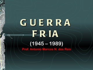 G UERRA
  F R IA
     (1945 – 1989)
Prof. Antonio Marcos N. dos Reis
 