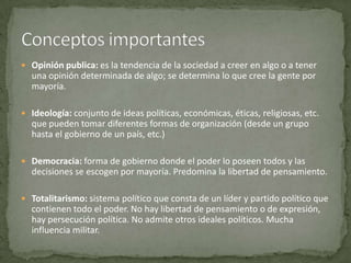  Opinión publica: es la tendencia de la sociedad a creer en algo o a tener
  una opinión determinada de algo; se determina lo que cree la gente por
  mayoría.

 Ideología: conjunto de ideas políticas, económicas, éticas, religiosas, etc.
  que pueden tomar diferentes formas de organización (desde un grupo
  hasta el gobierno de un país, etc.)

 Democracia: forma de gobierno donde el poder lo poseen todos y las
  decisiones se escogen por mayoría. Predomina la libertad de pensamiento.

 Totalitarismo: sistema político que consta de un líder y partido político que
  contienen todo el poder. No hay libertad de pensamiento o de expresión,
  hay persecución política. No admite otros ideales políticos. Mucha
  influencia militar.
 