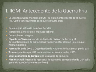  La segunda guerra mundial o II GM es el gran antecedente de la guerra
    fría. Como consecuencias de la guerra ocurre que:

 Deja un gran saldo de muertos, heridos
 Ingreso de la mujer en el mercado laboral
 Desarrollo tecnológico
 El pacto de Varsovia, donde se decide la división de Berlín y el
    desmantelamiento de las factorías y poder militar alemán (puesto que
    Alemania perdió)
   Formación de la ONU u Organización de Naciones Unidas (velar por la paz)
   Truman: plantea que USA debe detener el avance de las URSS
   Crisis económica de Europa (por los gastos de la guerra)
   Plan Marshall: intento de recuperar la economía europea (donde USA salía
    ganando económicamente también)
 
