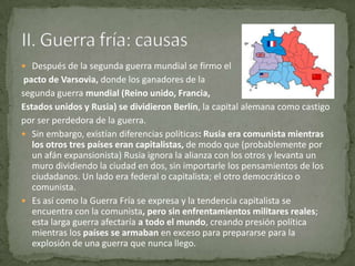  Después de la segunda guerra mundial se firmo el
 pacto de Varsovia, donde los ganadores de la
segunda guerra mundial (Reino unido, Francia,
Estados unidos y Rusia) se dividieron Berlín, la capital alemana como castigo
por ser perdedora de la guerra.
 Sin embargo, existían diferencias políticas: Rusia era comunista mientras
   los otros tres países eran capitalistas, de modo que (probablemente por
   un afán expansionista) Rusia ignora la alianza con los otros y levanta un
   muro dividiendo la ciudad en dos, sin importarle los pensamientos de los
   ciudadanos. Un lado era federal o capitalista; el otro democrático o
   comunista.
 Es así como la Guerra Fría se expresa y la tendencia capitalista se
   encuentra con la comunista, pero sin enfrentamientos militares reales;
   esta larga guerra afectaría a todo el mundo, creando presión política
   mientras los países se armaban en exceso para prepararse para la
   explosión de una guerra que nunca llego.
 