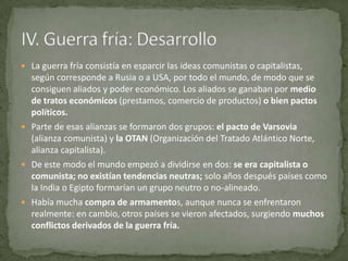  La guerra fría consistía en esparcir las ideas comunistas o capitalistas,
  según corresponde a Rusia o a USA, por todo el mundo, de modo que se
  consiguen aliados y poder económico. Los aliados se ganaban por medio
  de tratos económicos (prestamos, comercio de productos) o bien pactos
  políticos.
 Parte de esas alianzas se formaron dos grupos: el pacto de Varsovia
  (alianza comunista) y la OTAN (Organización del Tratado Atlántico Norte,
  alianza capitalista).
 De este modo el mundo empezó a dividirse en dos: se era capitalista o
  comunista; no existían tendencias neutras; solo años después países como
  la India o Egipto formarían un grupo neutro o no-alineado.
 Había mucha compra de armamentos, aunque nunca se enfrentaron
  realmente: en cambio, otros países se vieron afectados, surgiendo muchos
  conflictos derivados de la guerra fría.
 