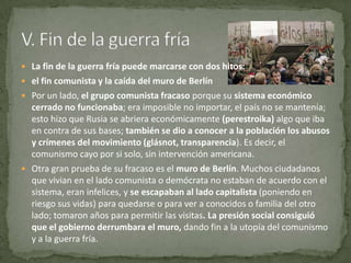  La fin de la guerra fría puede marcarse con dos hitos:
 el fin comunista y la caída del muro de Berlín
 Por un lado, el grupo comunista fracaso porque su sistema económico
  cerrado no funcionaba; era imposible no importar, el país no se mantenía;
  esto hizo que Rusia se abriera económicamente (perestroika) algo que iba
  en contra de sus bases; también se dio a conocer a la población los abusos
  y crímenes del movimiento (glásnot, transparencia). Es decir, el
  comunismo cayo por si solo, sin intervención americana.
 Otra gran prueba de su fracaso es el muro de Berlín. Muchos ciudadanos
  que vivian en el lado comunista o demócrata no estaban de acuerdo con el
  sistema, eran infelices, y se escapaban al lado capitalista (poniendo en
  riesgo sus vidas) para quedarse o para ver a conocidos o familia del otro
  lado; tomaron años para permitir las visitas. La presión social consiguió
  que el gobierno derrumbara el muro, dando fin a la utopía del comunismo
  y a la guerra fría.
 