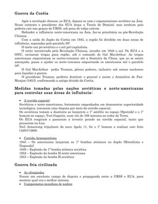 Guerra da Coréia

     Após a revolução chinesa, os EUA, depara-se com o expansionismo soviético na Ásia.
Nesse contexto o presidente dos EUA lança a Teoria do Dominó; mas nenhum país
poderia cair nas graças do URSS, sob pena de todos caírem.
     Defender a influência norte-americana na Ásia, faz-se prioritária no pós-Revolução
Chinesa.
     Com a saída do Japão da Coréia em 1945, a região foi dividida em duas zonas de
influência, separadas pelo paralelo 38º.
     O norte era pó-soviético e o sul pró-capitalista.
     O norte incentivado pela Revolução Chinesa, invadiu em 1948 o sul. Os EUA e a
ONU, enviaram tropas para região, sob o comando do Gal MacArthur. As tropas
americanas empurraram os nortes-coreanos até a fronteira da China, que ao se sentir
ameaçada, passa a ajudar os norte-coreanos empurrando os americanos até o paralelo
38º.
     O Gal MacArthur pediu Truman, plenos poderes, inclusive sob armas nucleares
para liquidar a guerra.
     O presidente Truman, preferiu destituir o general e assim o Armistício de Pan-
Munjon (1953), confirmando a antiga divisão da Coréia.

Medidas tomadas pelas nações soviéticas e norte-americanas
para controlar suas áreas de influência:

   • A corrida espacial
   Soviéticos e norte-americanos, fortemente empenhados em demonstrar superioridade
   tecnológica, travaram uma disputa por meio da corrida espacial.
   Os soviéticos tomam a dianteira ao lançarem o 1º satélite no espaço (Sputnik) e o 1º
   homem no espaço, Yuri Gagarin, num vôo de 108 minutos ao redor da Terra.
   Os EUA reagiram e passaram a investir pesado na corrida espacial, tanto que
   pousaram na Lua.
   Neil Armstrong tripulante da nave Apolo 11, foi o 1º homem a realizar este feito
   (16/07/1969).

   • Corrida Armamentista
   1945 – Os americanos lançaram as 1ª bombas atômicas no Japão (Hiroshima e
   Nagasaki)
   1949 – Explosão da 1ª bomba atômica soviética
   1952 – Explosão da bomba H norte-americana
   1953 – Explosão da bomba H soviética

Guerra fria civilizada

   • As olimpíadas
   Foram um excelente campo de disputa e propaganda entre a URSS e EUA, para
   mostrar qual era o melhor sistema.
   • Campeonatos mundiais de xadrez
 