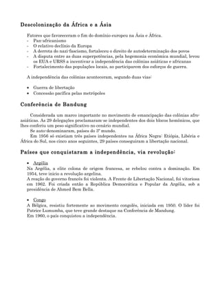 Descolonização da África e a Ásia

   Fatores que favoreceram o fim do domínio europeu na Ásia e África.
   - Pan-africanismo
   - O relativo declínio da Europa
   - A derrota do nazi-fascismo, fortaleceu o direito de autodeterminação dos povos
   - A disputa entre as duas superpotências, pela hegemonia econômica mundial, levou
      os EUA e URSS a incentivar a independência das colônias asiáticas e africanas
   - Fortalecimento das populações locais, ao participarem dos esforços de guerra.

   A independência das colônias aconteceram, segundo duas vias:

   •   Guerra de libertação
   •   Concessão pacífica pelas metrópoles

Conferência de Bandung

     Considerada um marco importante no movimento de emancipação das colônias afro-
asiáticas. As 29 delegações proclamaram-se independentes dos dois blocos hemônicos, que
lhes conferiu um peso significativo no cenário mundial.
     Se auto-denominaram, países do 3º mundo.
     Em 1956 só existiam três países independentes na África Negra: Etiópia, Libéria e
África do Sul, nos cinco anos seguintes, 29 países conseguiram a libertação nacional.

Países que conquistaram a independência, via revolução:

   • Argélia
   Na Argélia, a elite colona de origem francesa, se rebelou contra a dominação. Em
   1954, teve inicio a revolução argelina.
   A reação do governo francês foi violenta. A Frente de Libertação Nacional, foi vitoriosa
   em 1962. Foi criada então a República Democrática e Popular da Argélia, sob a
   presidência de Ahmed Bem Bella.

   • Congo
   A Bélgica, resistiu fortemente ao movimento congolês, iniciada em 1950. O líder foi
   Patrice Lumumba, que teve grande destaque na Conferência de Mandung.
   Em 1960, o país conquistou a independência.
 